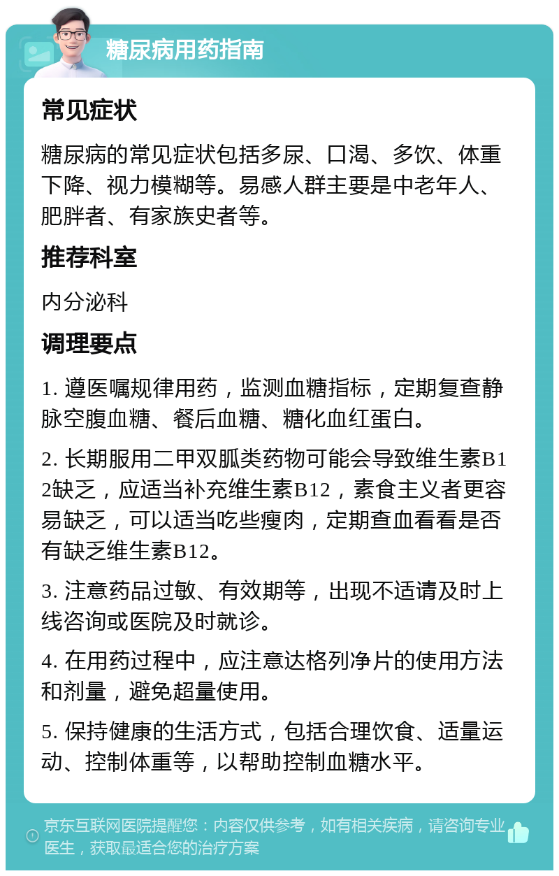 糖尿病用药指南 常见症状 糖尿病的常见症状包括多尿、口渴、多饮、体重下降、视力模糊等。易感人群主要是中老年人、肥胖者、有家族史者等。 推荐科室 内分泌科 调理要点 1. 遵医嘱规律用药，监测血糖指标，定期复查静脉空腹血糖、餐后血糖、糖化血红蛋白。 2. 长期服用二甲双胍类药物可能会导致维生素B12缺乏，应适当补充维生素B12，素食主义者更容易缺乏，可以适当吃些瘦肉，定期查血看看是否有缺乏维生素B12。 3. 注意药品过敏、有效期等，出现不适请及时上线咨询或医院及时就诊。 4. 在用药过程中，应注意达格列净片的使用方法和剂量，避免超量使用。 5. 保持健康的生活方式，包括合理饮食、适量运动、控制体重等，以帮助控制血糖水平。