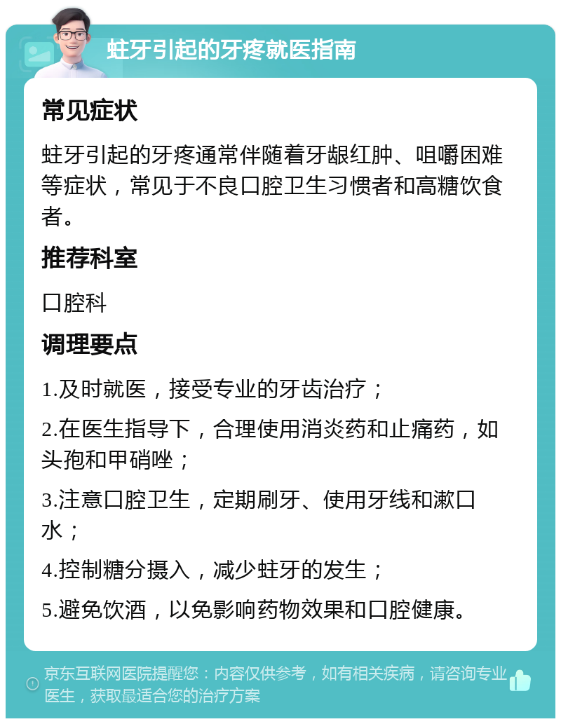 蛀牙引起的牙疼就医指南 常见症状 蛀牙引起的牙疼通常伴随着牙龈红肿、咀嚼困难等症状，常见于不良口腔卫生习惯者和高糖饮食者。 推荐科室 口腔科 调理要点 1.及时就医，接受专业的牙齿治疗； 2.在医生指导下，合理使用消炎药和止痛药，如头孢和甲硝唑； 3.注意口腔卫生，定期刷牙、使用牙线和漱口水； 4.控制糖分摄入，减少蛀牙的发生； 5.避免饮酒，以免影响药物效果和口腔健康。