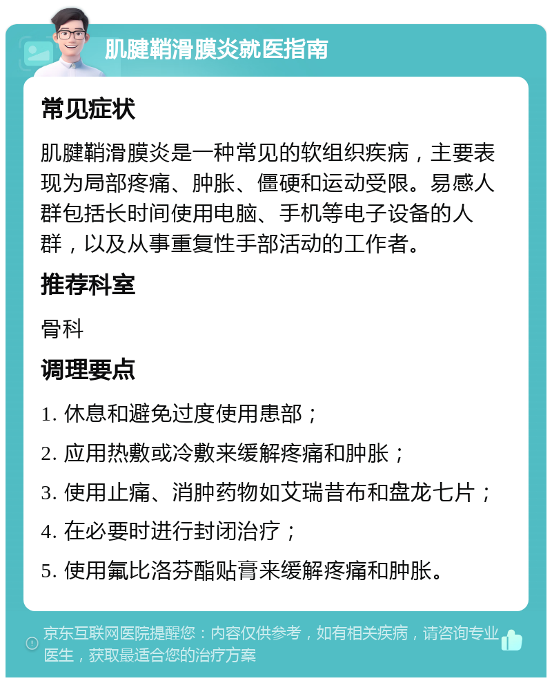 肌腱鞘滑膜炎就医指南 常见症状 肌腱鞘滑膜炎是一种常见的软组织疾病，主要表现为局部疼痛、肿胀、僵硬和运动受限。易感人群包括长时间使用电脑、手机等电子设备的人群，以及从事重复性手部活动的工作者。 推荐科室 骨科 调理要点 1. 休息和避免过度使用患部； 2. 应用热敷或冷敷来缓解疼痛和肿胀； 3. 使用止痛、消肿药物如艾瑞昔布和盘龙七片； 4. 在必要时进行封闭治疗； 5. 使用氟比洛芬酯贴膏来缓解疼痛和肿胀。