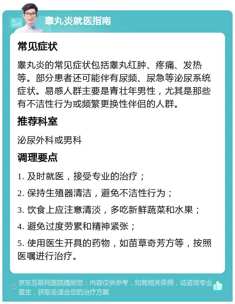 睾丸炎就医指南 常见症状 睾丸炎的常见症状包括睾丸红肿、疼痛、发热等。部分患者还可能伴有尿频、尿急等泌尿系统症状。易感人群主要是青壮年男性，尤其是那些有不洁性行为或频繁更换性伴侣的人群。 推荐科室 泌尿外科或男科 调理要点 1. 及时就医，接受专业的治疗； 2. 保持生殖器清洁，避免不洁性行为； 3. 饮食上应注意清淡，多吃新鲜蔬菜和水果； 4. 避免过度劳累和精神紧张； 5. 使用医生开具的药物，如苗草奇芳方等，按照医嘱进行治疗。