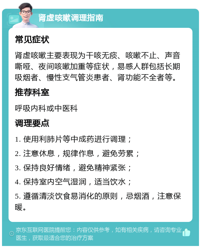 肾虚咳嗽调理指南 常见症状 肾虚咳嗽主要表现为干咳无痰、咳嗽不止、声音嘶哑、夜间咳嗽加重等症状，易感人群包括长期吸烟者、慢性支气管炎患者、肾功能不全者等。 推荐科室 呼吸内科或中医科 调理要点 1. 使用利肺片等中成药进行调理； 2. 注意休息，规律作息，避免劳累； 3. 保持良好情绪，避免精神紧张； 4. 保持室内空气湿润，适当饮水； 5. 遵循清淡饮食易消化的原则，忌烟酒，注意保暖。