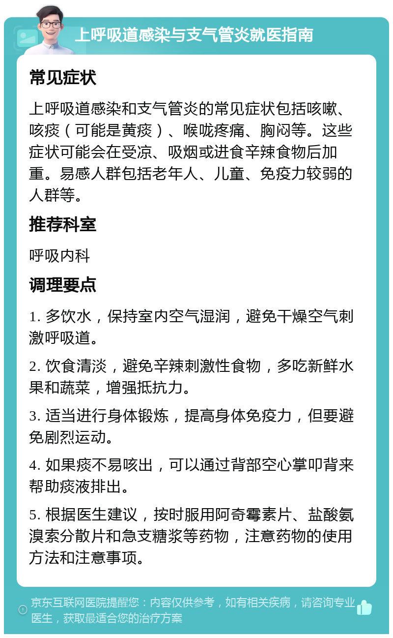 上呼吸道感染与支气管炎就医指南 常见症状 上呼吸道感染和支气管炎的常见症状包括咳嗽、咳痰（可能是黄痰）、喉咙疼痛、胸闷等。这些症状可能会在受凉、吸烟或进食辛辣食物后加重。易感人群包括老年人、儿童、免疫力较弱的人群等。 推荐科室 呼吸内科 调理要点 1. 多饮水，保持室内空气湿润，避免干燥空气刺激呼吸道。 2. 饮食清淡，避免辛辣刺激性食物，多吃新鲜水果和蔬菜，增强抵抗力。 3. 适当进行身体锻炼，提高身体免疫力，但要避免剧烈运动。 4. 如果痰不易咳出，可以通过背部空心掌叩背来帮助痰液排出。 5. 根据医生建议，按时服用阿奇霉素片、盐酸氨溴索分散片和急支糖浆等药物，注意药物的使用方法和注意事项。