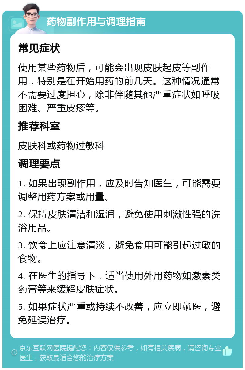 药物副作用与调理指南 常见症状 使用某些药物后，可能会出现皮肤起皮等副作用，特别是在开始用药的前几天。这种情况通常不需要过度担心，除非伴随其他严重症状如呼吸困难、严重皮疹等。 推荐科室 皮肤科或药物过敏科 调理要点 1. 如果出现副作用，应及时告知医生，可能需要调整用药方案或用量。 2. 保持皮肤清洁和湿润，避免使用刺激性强的洗浴用品。 3. 饮食上应注意清淡，避免食用可能引起过敏的食物。 4. 在医生的指导下，适当使用外用药物如激素类药膏等来缓解皮肤症状。 5. 如果症状严重或持续不改善，应立即就医，避免延误治疗。