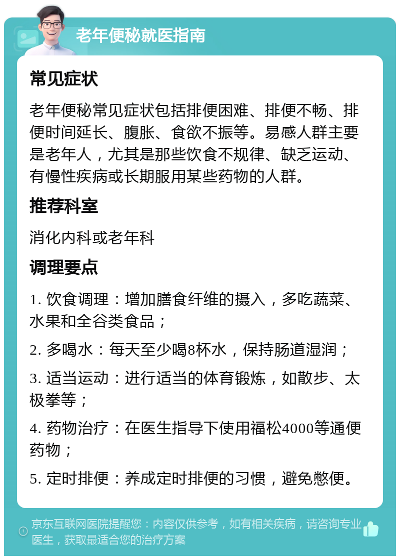 老年便秘就医指南 常见症状 老年便秘常见症状包括排便困难、排便不畅、排便时间延长、腹胀、食欲不振等。易感人群主要是老年人，尤其是那些饮食不规律、缺乏运动、有慢性疾病或长期服用某些药物的人群。 推荐科室 消化内科或老年科 调理要点 1. 饮食调理：增加膳食纤维的摄入，多吃蔬菜、水果和全谷类食品； 2. 多喝水：每天至少喝8杯水，保持肠道湿润； 3. 适当运动：进行适当的体育锻炼，如散步、太极拳等； 4. 药物治疗：在医生指导下使用福松4000等通便药物； 5. 定时排便：养成定时排便的习惯，避免憋便。