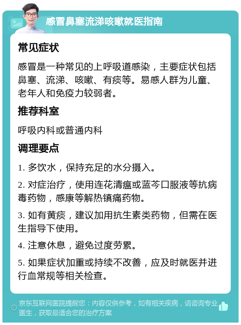 感冒鼻塞流涕咳嗽就医指南 常见症状 感冒是一种常见的上呼吸道感染，主要症状包括鼻塞、流涕、咳嗽、有痰等。易感人群为儿童、老年人和免疫力较弱者。 推荐科室 呼吸内科或普通内科 调理要点 1. 多饮水，保持充足的水分摄入。 2. 对症治疗，使用连花清瘟或蓝芩口服液等抗病毒药物，感康等解热镇痛药物。 3. 如有黄痰，建议加用抗生素类药物，但需在医生指导下使用。 4. 注意休息，避免过度劳累。 5. 如果症状加重或持续不改善，应及时就医并进行血常规等相关检查。