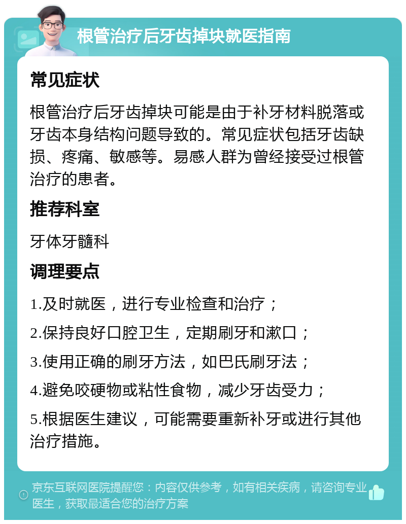 根管治疗后牙齿掉块就医指南 常见症状 根管治疗后牙齿掉块可能是由于补牙材料脱落或牙齿本身结构问题导致的。常见症状包括牙齿缺损、疼痛、敏感等。易感人群为曾经接受过根管治疗的患者。 推荐科室 牙体牙髓科 调理要点 1.及时就医，进行专业检查和治疗； 2.保持良好口腔卫生，定期刷牙和漱口； 3.使用正确的刷牙方法，如巴氏刷牙法； 4.避免咬硬物或粘性食物，减少牙齿受力； 5.根据医生建议，可能需要重新补牙或进行其他治疗措施。