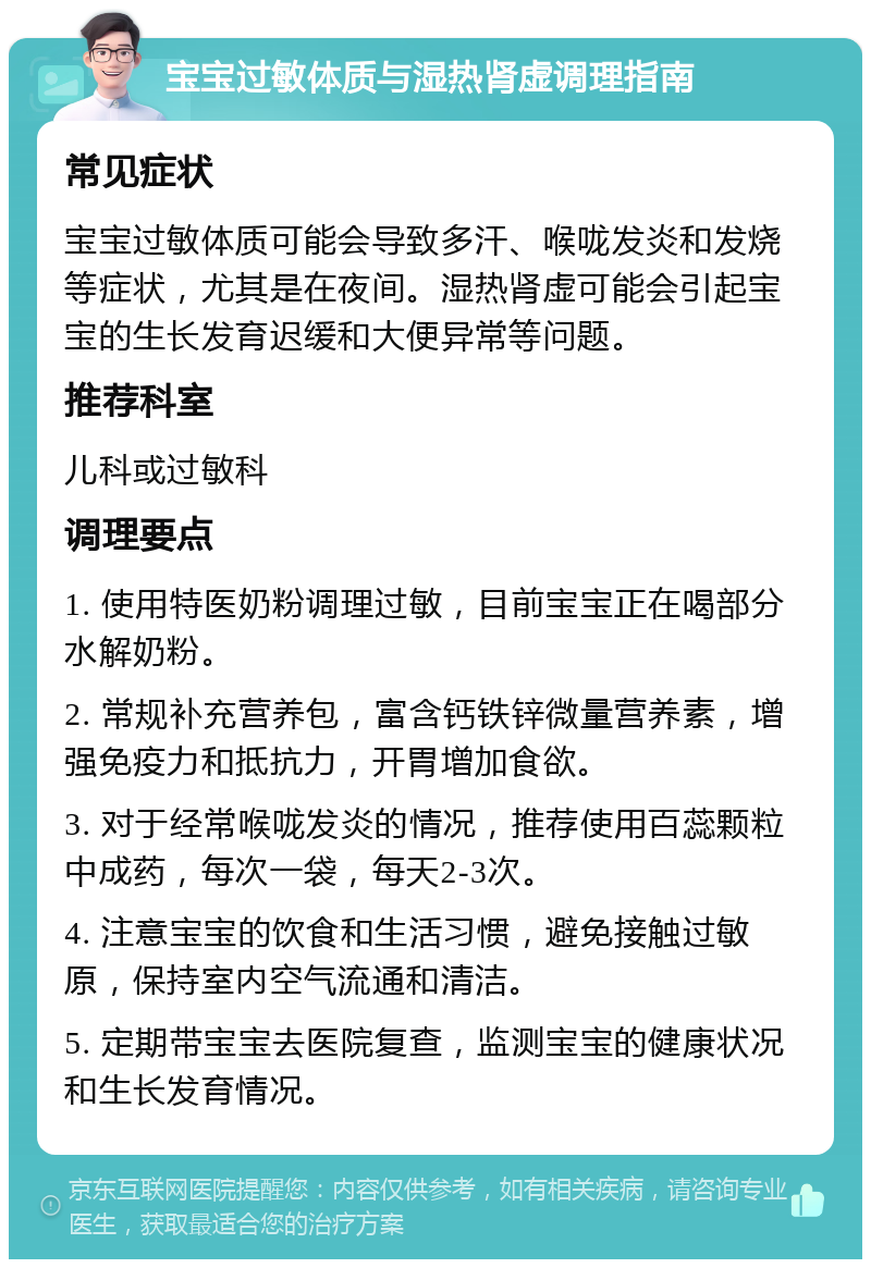 宝宝过敏体质与湿热肾虚调理指南 常见症状 宝宝过敏体质可能会导致多汗、喉咙发炎和发烧等症状，尤其是在夜间。湿热肾虚可能会引起宝宝的生长发育迟缓和大便异常等问题。 推荐科室 儿科或过敏科 调理要点 1. 使用特医奶粉调理过敏，目前宝宝正在喝部分水解奶粉。 2. 常规补充营养包，富含钙铁锌微量营养素，增强免疫力和抵抗力，开胃增加食欲。 3. 对于经常喉咙发炎的情况，推荐使用百蕊颗粒中成药，每次一袋，每天2-3次。 4. 注意宝宝的饮食和生活习惯，避免接触过敏原，保持室内空气流通和清洁。 5. 定期带宝宝去医院复查，监测宝宝的健康状况和生长发育情况。