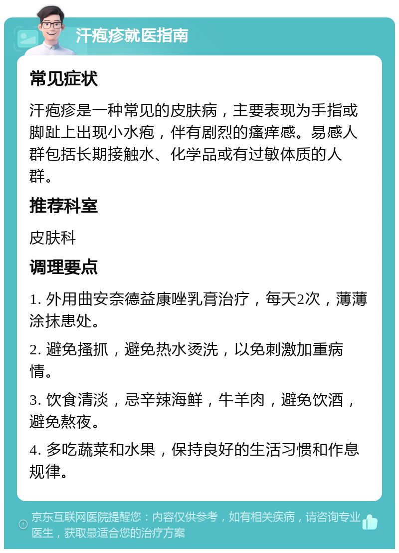 汗疱疹就医指南 常见症状 汗疱疹是一种常见的皮肤病，主要表现为手指或脚趾上出现小水疱，伴有剧烈的瘙痒感。易感人群包括长期接触水、化学品或有过敏体质的人群。 推荐科室 皮肤科 调理要点 1. 外用曲安奈德益康唑乳膏治疗，每天2次，薄薄涂抹患处。 2. 避免搔抓，避免热水烫洗，以免刺激加重病情。 3. 饮食清淡，忌辛辣海鲜，牛羊肉，避免饮酒，避免熬夜。 4. 多吃蔬菜和水果，保持良好的生活习惯和作息规律。