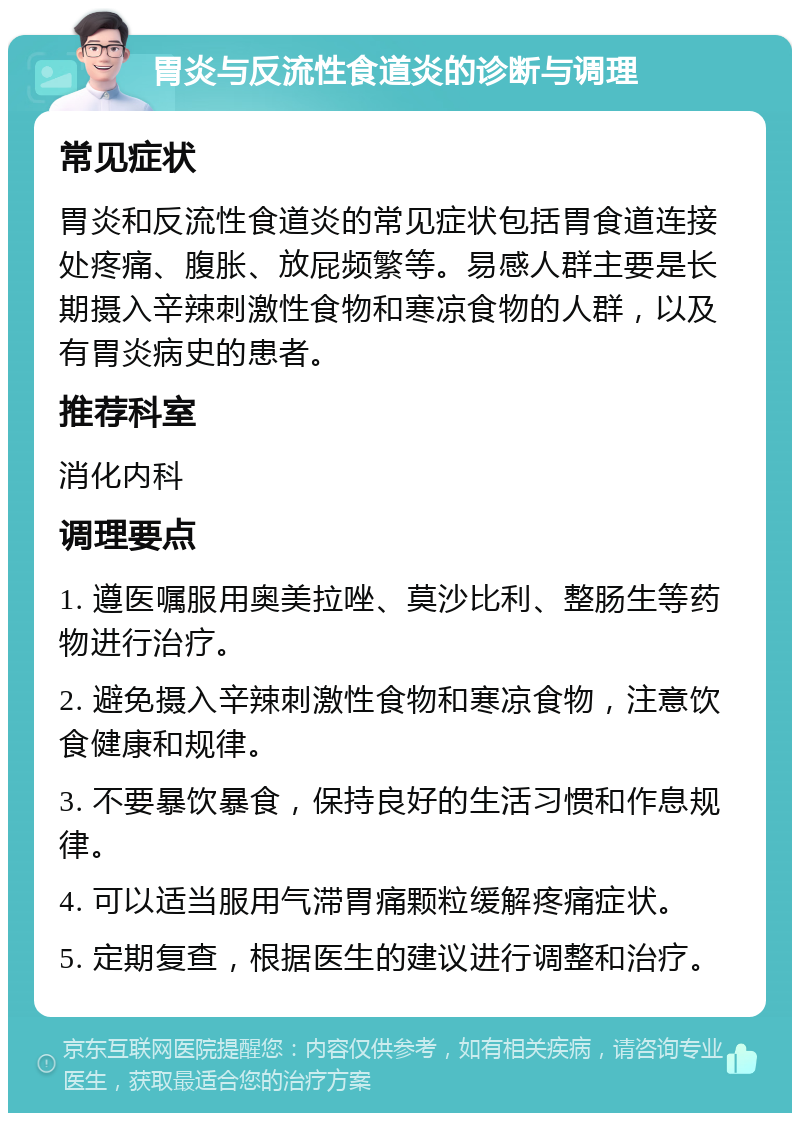 胃炎与反流性食道炎的诊断与调理 常见症状 胃炎和反流性食道炎的常见症状包括胃食道连接处疼痛、腹胀、放屁频繁等。易感人群主要是长期摄入辛辣刺激性食物和寒凉食物的人群，以及有胃炎病史的患者。 推荐科室 消化内科 调理要点 1. 遵医嘱服用奥美拉唑、莫沙比利、整肠生等药物进行治疗。 2. 避免摄入辛辣刺激性食物和寒凉食物，注意饮食健康和规律。 3. 不要暴饮暴食，保持良好的生活习惯和作息规律。 4. 可以适当服用气滞胃痛颗粒缓解疼痛症状。 5. 定期复查，根据医生的建议进行调整和治疗。