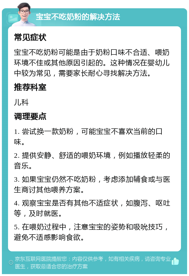 宝宝不吃奶粉的解决方法 常见症状 宝宝不吃奶粉可能是由于奶粉口味不合适、喂奶环境不佳或其他原因引起的。这种情况在婴幼儿中较为常见，需要家长耐心寻找解决方法。 推荐科室 儿科 调理要点 1. 尝试换一款奶粉，可能宝宝不喜欢当前的口味。 2. 提供安静、舒适的喂奶环境，例如播放轻柔的音乐。 3. 如果宝宝仍然不吃奶粉，考虑添加辅食或与医生商讨其他喂养方案。 4. 观察宝宝是否有其他不适症状，如腹泻、呕吐等，及时就医。 5. 在喂奶过程中，注意宝宝的姿势和吸吮技巧，避免不适感影响食欲。