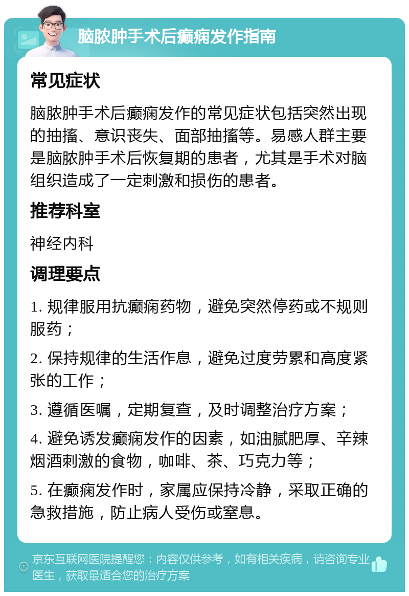 脑脓肿手术后癫痫发作指南 常见症状 脑脓肿手术后癫痫发作的常见症状包括突然出现的抽搐、意识丧失、面部抽搐等。易感人群主要是脑脓肿手术后恢复期的患者，尤其是手术对脑组织造成了一定刺激和损伤的患者。 推荐科室 神经内科 调理要点 1. 规律服用抗癫痫药物，避免突然停药或不规则服药； 2. 保持规律的生活作息，避免过度劳累和高度紧张的工作； 3. 遵循医嘱，定期复查，及时调整治疗方案； 4. 避免诱发癫痫发作的因素，如油腻肥厚、辛辣烟酒刺激的食物，咖啡、茶、巧克力等； 5. 在癫痫发作时，家属应保持冷静，采取正确的急救措施，防止病人受伤或窒息。