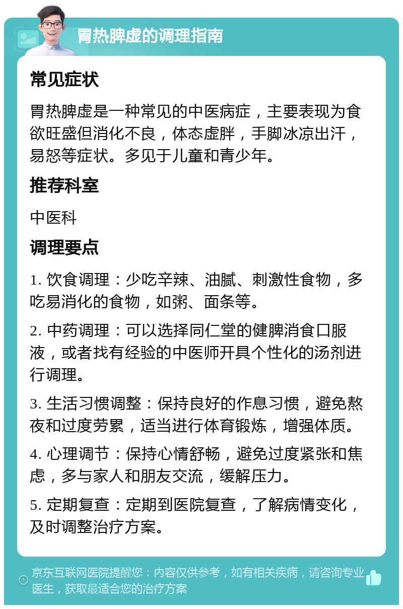 胃热脾虚的调理指南 常见症状 胃热脾虚是一种常见的中医病症，主要表现为食欲旺盛但消化不良，体态虚胖，手脚冰凉出汗，易怒等症状。多见于儿童和青少年。 推荐科室 中医科 调理要点 1. 饮食调理：少吃辛辣、油腻、刺激性食物，多吃易消化的食物，如粥、面条等。 2. 中药调理：可以选择同仁堂的健脾消食口服液，或者找有经验的中医师开具个性化的汤剂进行调理。 3. 生活习惯调整：保持良好的作息习惯，避免熬夜和过度劳累，适当进行体育锻炼，增强体质。 4. 心理调节：保持心情舒畅，避免过度紧张和焦虑，多与家人和朋友交流，缓解压力。 5. 定期复查：定期到医院复查，了解病情变化，及时调整治疗方案。