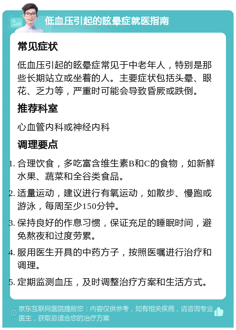 低血压引起的眩晕症就医指南 常见症状 低血压引起的眩晕症常见于中老年人，特别是那些长期站立或坐着的人。主要症状包括头晕、眼花、乏力等，严重时可能会导致昏厥或跌倒。 推荐科室 心血管内科或神经内科 调理要点 合理饮食，多吃富含维生素B和C的食物，如新鲜水果、蔬菜和全谷类食品。 适量运动，建议进行有氧运动，如散步、慢跑或游泳，每周至少150分钟。 保持良好的作息习惯，保证充足的睡眠时间，避免熬夜和过度劳累。 服用医生开具的中药方子，按照医嘱进行治疗和调理。 定期监测血压，及时调整治疗方案和生活方式。