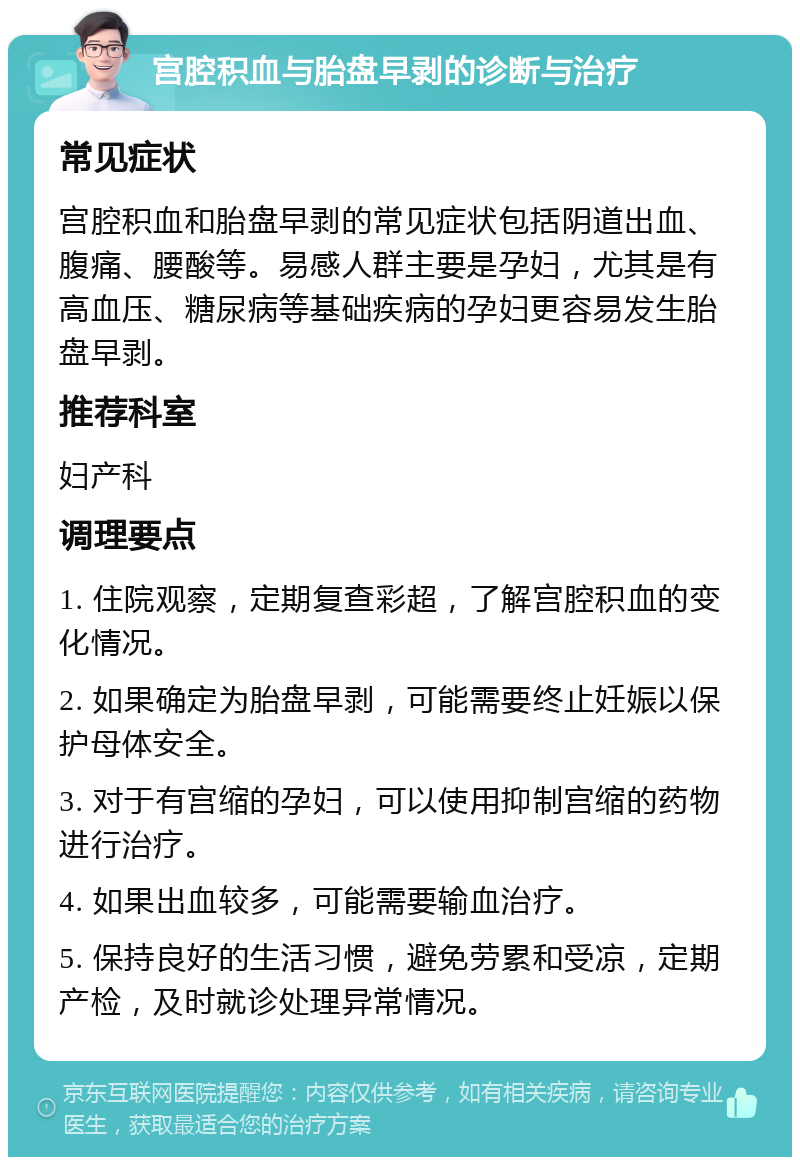 宫腔积血与胎盘早剥的诊断与治疗 常见症状 宫腔积血和胎盘早剥的常见症状包括阴道出血、腹痛、腰酸等。易感人群主要是孕妇，尤其是有高血压、糖尿病等基础疾病的孕妇更容易发生胎盘早剥。 推荐科室 妇产科 调理要点 1. 住院观察，定期复查彩超，了解宫腔积血的变化情况。 2. 如果确定为胎盘早剥，可能需要终止妊娠以保护母体安全。 3. 对于有宫缩的孕妇，可以使用抑制宫缩的药物进行治疗。 4. 如果出血较多，可能需要输血治疗。 5. 保持良好的生活习惯，避免劳累和受凉，定期产检，及时就诊处理异常情况。