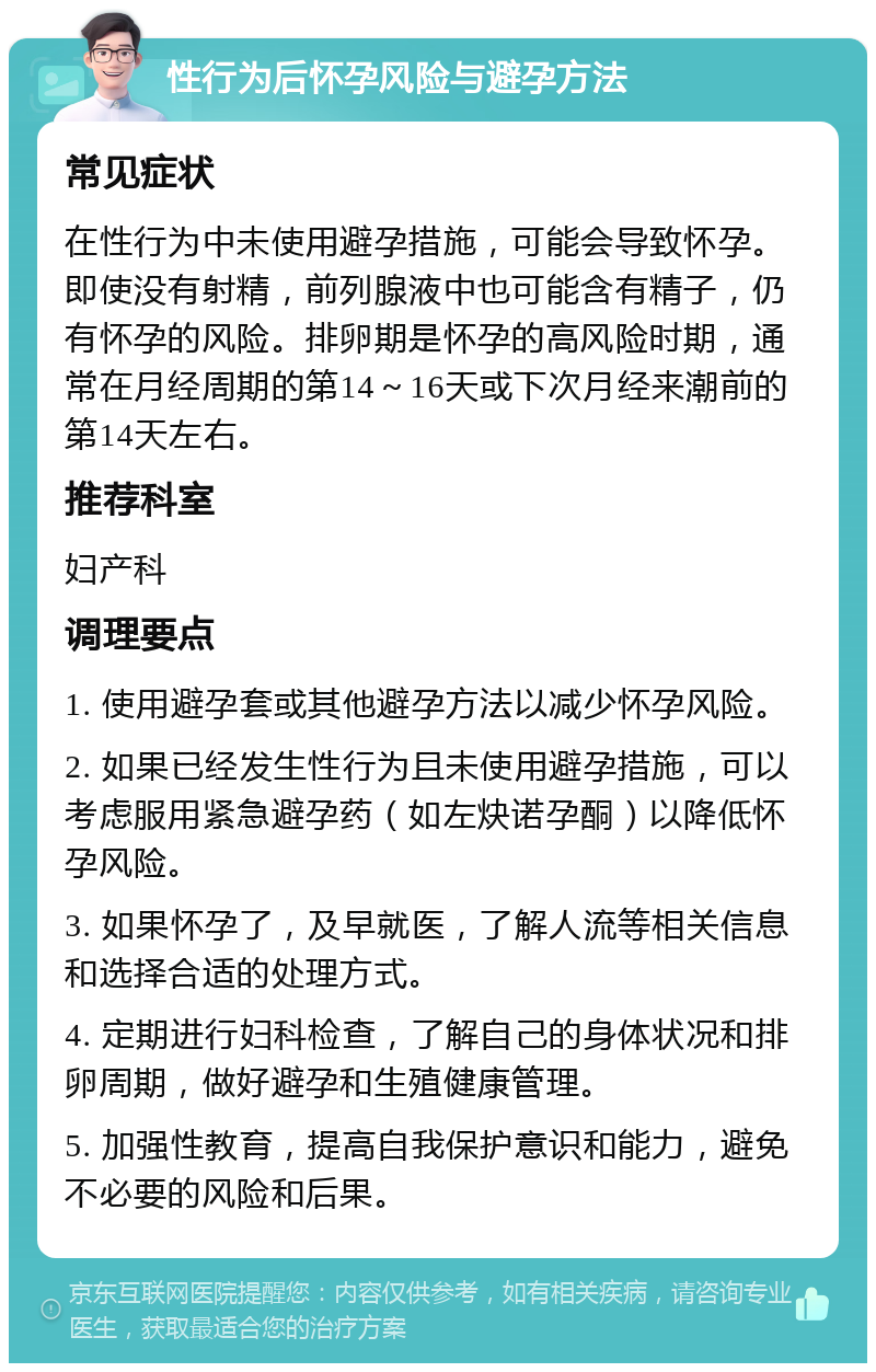 性行为后怀孕风险与避孕方法 常见症状 在性行为中未使用避孕措施，可能会导致怀孕。即使没有射精，前列腺液中也可能含有精子，仍有怀孕的风险。排卵期是怀孕的高风险时期，通常在月经周期的第14～16天或下次月经来潮前的第14天左右。 推荐科室 妇产科 调理要点 1. 使用避孕套或其他避孕方法以减少怀孕风险。 2. 如果已经发生性行为且未使用避孕措施，可以考虑服用紧急避孕药（如左炔诺孕酮）以降低怀孕风险。 3. 如果怀孕了，及早就医，了解人流等相关信息和选择合适的处理方式。 4. 定期进行妇科检查，了解自己的身体状况和排卵周期，做好避孕和生殖健康管理。 5. 加强性教育，提高自我保护意识和能力，避免不必要的风险和后果。