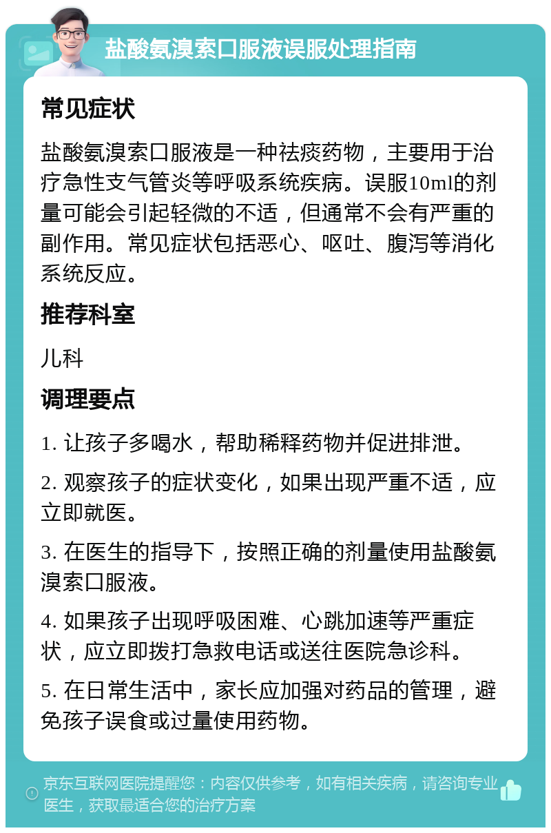 盐酸氨溴索口服液误服处理指南 常见症状 盐酸氨溴索口服液是一种祛痰药物，主要用于治疗急性支气管炎等呼吸系统疾病。误服10ml的剂量可能会引起轻微的不适，但通常不会有严重的副作用。常见症状包括恶心、呕吐、腹泻等消化系统反应。 推荐科室 儿科 调理要点 1. 让孩子多喝水，帮助稀释药物并促进排泄。 2. 观察孩子的症状变化，如果出现严重不适，应立即就医。 3. 在医生的指导下，按照正确的剂量使用盐酸氨溴索口服液。 4. 如果孩子出现呼吸困难、心跳加速等严重症状，应立即拨打急救电话或送往医院急诊科。 5. 在日常生活中，家长应加强对药品的管理，避免孩子误食或过量使用药物。