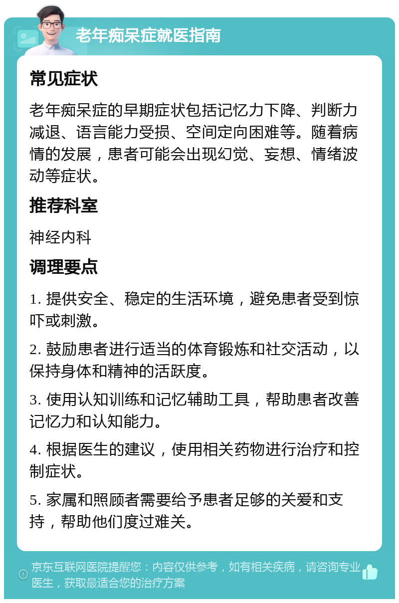 老年痴呆症就医指南 常见症状 老年痴呆症的早期症状包括记忆力下降、判断力减退、语言能力受损、空间定向困难等。随着病情的发展，患者可能会出现幻觉、妄想、情绪波动等症状。 推荐科室 神经内科 调理要点 1. 提供安全、稳定的生活环境，避免患者受到惊吓或刺激。 2. 鼓励患者进行适当的体育锻炼和社交活动，以保持身体和精神的活跃度。 3. 使用认知训练和记忆辅助工具，帮助患者改善记忆力和认知能力。 4. 根据医生的建议，使用相关药物进行治疗和控制症状。 5. 家属和照顾者需要给予患者足够的关爱和支持，帮助他们度过难关。