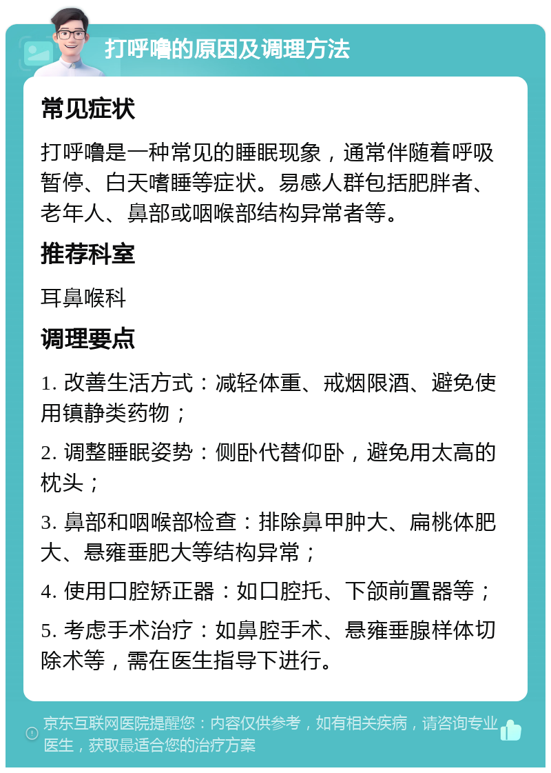 打呼噜的原因及调理方法 常见症状 打呼噜是一种常见的睡眠现象，通常伴随着呼吸暂停、白天嗜睡等症状。易感人群包括肥胖者、老年人、鼻部或咽喉部结构异常者等。 推荐科室 耳鼻喉科 调理要点 1. 改善生活方式：减轻体重、戒烟限酒、避免使用镇静类药物； 2. 调整睡眠姿势：侧卧代替仰卧，避免用太高的枕头； 3. 鼻部和咽喉部检查：排除鼻甲肿大、扁桃体肥大、悬雍垂肥大等结构异常； 4. 使用口腔矫正器：如口腔托、下颌前置器等； 5. 考虑手术治疗：如鼻腔手术、悬雍垂腺样体切除术等，需在医生指导下进行。