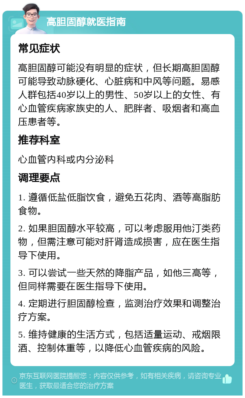 高胆固醇就医指南 常见症状 高胆固醇可能没有明显的症状，但长期高胆固醇可能导致动脉硬化、心脏病和中风等问题。易感人群包括40岁以上的男性、50岁以上的女性、有心血管疾病家族史的人、肥胖者、吸烟者和高血压患者等。 推荐科室 心血管内科或内分泌科 调理要点 1. 遵循低盐低脂饮食，避免五花肉、酒等高脂肪食物。 2. 如果胆固醇水平较高，可以考虑服用他汀类药物，但需注意可能对肝肾造成损害，应在医生指导下使用。 3. 可以尝试一些天然的降脂产品，如他三高等，但同样需要在医生指导下使用。 4. 定期进行胆固醇检查，监测治疗效果和调整治疗方案。 5. 维持健康的生活方式，包括适量运动、戒烟限酒、控制体重等，以降低心血管疾病的风险。