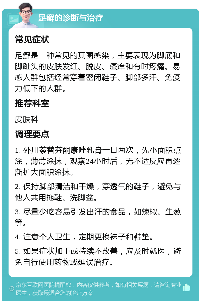 足癣的诊断与治疗 常见症状 足癣是一种常见的真菌感染，主要表现为脚底和脚趾头的皮肤发红、脱皮、瘙痒和有时疼痛。易感人群包括经常穿着密闭鞋子、脚部多汗、免疫力低下的人群。 推荐科室 皮肤科 调理要点 1. 外用萘替芬酮康唑乳膏一日两次，先小面积点涂，薄薄涂抹，观察24小时后，无不适反应再逐渐扩大面积涂抹。 2. 保持脚部清洁和干燥，穿透气的鞋子，避免与他人共用拖鞋、洗脚盆。 3. 尽量少吃容易引发出汗的食品，如辣椒、生葱等。 4. 注意个人卫生，定期更换袜子和鞋垫。 5. 如果症状加重或持续不改善，应及时就医，避免自行使用药物或延误治疗。