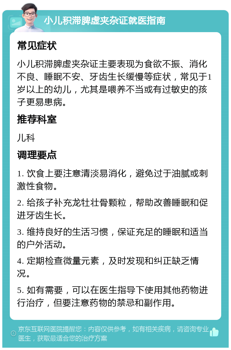 小儿积滞脾虚夹杂证就医指南 常见症状 小儿积滞脾虚夹杂证主要表现为食欲不振、消化不良、睡眠不安、牙齿生长缓慢等症状，常见于1岁以上的幼儿，尤其是喂养不当或有过敏史的孩子更易患病。 推荐科室 儿科 调理要点 1. 饮食上要注意清淡易消化，避免过于油腻或刺激性食物。 2. 给孩子补充龙牡壮骨颗粒，帮助改善睡眠和促进牙齿生长。 3. 维持良好的生活习惯，保证充足的睡眠和适当的户外活动。 4. 定期检查微量元素，及时发现和纠正缺乏情况。 5. 如有需要，可以在医生指导下使用其他药物进行治疗，但要注意药物的禁忌和副作用。