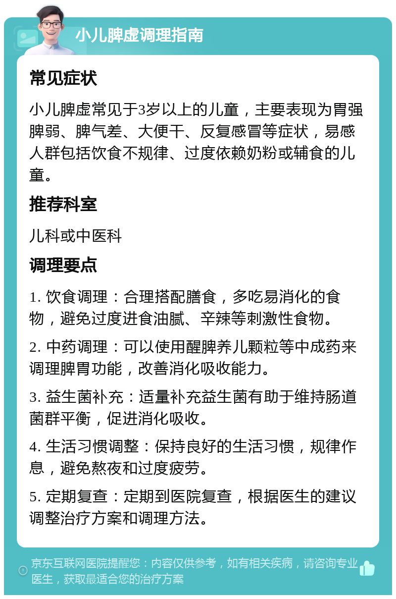 小儿脾虚调理指南 常见症状 小儿脾虚常见于3岁以上的儿童，主要表现为胃强脾弱、脾气差、大便干、反复感冒等症状，易感人群包括饮食不规律、过度依赖奶粉或辅食的儿童。 推荐科室 儿科或中医科 调理要点 1. 饮食调理：合理搭配膳食，多吃易消化的食物，避免过度进食油腻、辛辣等刺激性食物。 2. 中药调理：可以使用醒脾养儿颗粒等中成药来调理脾胃功能，改善消化吸收能力。 3. 益生菌补充：适量补充益生菌有助于维持肠道菌群平衡，促进消化吸收。 4. 生活习惯调整：保持良好的生活习惯，规律作息，避免熬夜和过度疲劳。 5. 定期复查：定期到医院复查，根据医生的建议调整治疗方案和调理方法。