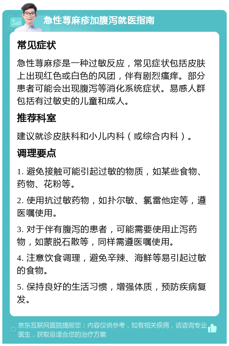 急性荨麻疹加腹泻就医指南 常见症状 急性荨麻疹是一种过敏反应，常见症状包括皮肤上出现红色或白色的风团，伴有剧烈瘙痒。部分患者可能会出现腹泻等消化系统症状。易感人群包括有过敏史的儿童和成人。 推荐科室 建议就诊皮肤科和小儿内科（或综合内科）。 调理要点 1. 避免接触可能引起过敏的物质，如某些食物、药物、花粉等。 2. 使用抗过敏药物，如扑尔敏、氯雷他定等，遵医嘱使用。 3. 对于伴有腹泻的患者，可能需要使用止泻药物，如蒙脱石散等，同样需遵医嘱使用。 4. 注意饮食调理，避免辛辣、海鲜等易引起过敏的食物。 5. 保持良好的生活习惯，增强体质，预防疾病复发。