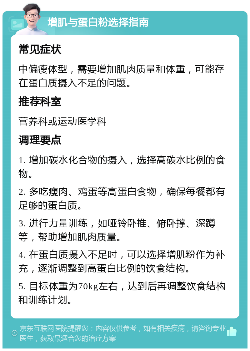 增肌与蛋白粉选择指南 常见症状 中偏瘦体型，需要增加肌肉质量和体重，可能存在蛋白质摄入不足的问题。 推荐科室 营养科或运动医学科 调理要点 1. 增加碳水化合物的摄入，选择高碳水比例的食物。 2. 多吃瘦肉、鸡蛋等高蛋白食物，确保每餐都有足够的蛋白质。 3. 进行力量训练，如哑铃卧推、俯卧撑、深蹲等，帮助增加肌肉质量。 4. 在蛋白质摄入不足时，可以选择增肌粉作为补充，逐渐调整到高蛋白比例的饮食结构。 5. 目标体重为70kg左右，达到后再调整饮食结构和训练计划。