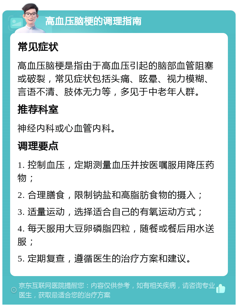 高血压脑梗的调理指南 常见症状 高血压脑梗是指由于高血压引起的脑部血管阻塞或破裂，常见症状包括头痛、眩晕、视力模糊、言语不清、肢体无力等，多见于中老年人群。 推荐科室 神经内科或心血管内科。 调理要点 1. 控制血压，定期测量血压并按医嘱服用降压药物； 2. 合理膳食，限制钠盐和高脂肪食物的摄入； 3. 适量运动，选择适合自己的有氧运动方式； 4. 每天服用大豆卵磷脂四粒，随餐或餐后用水送服； 5. 定期复查，遵循医生的治疗方案和建议。