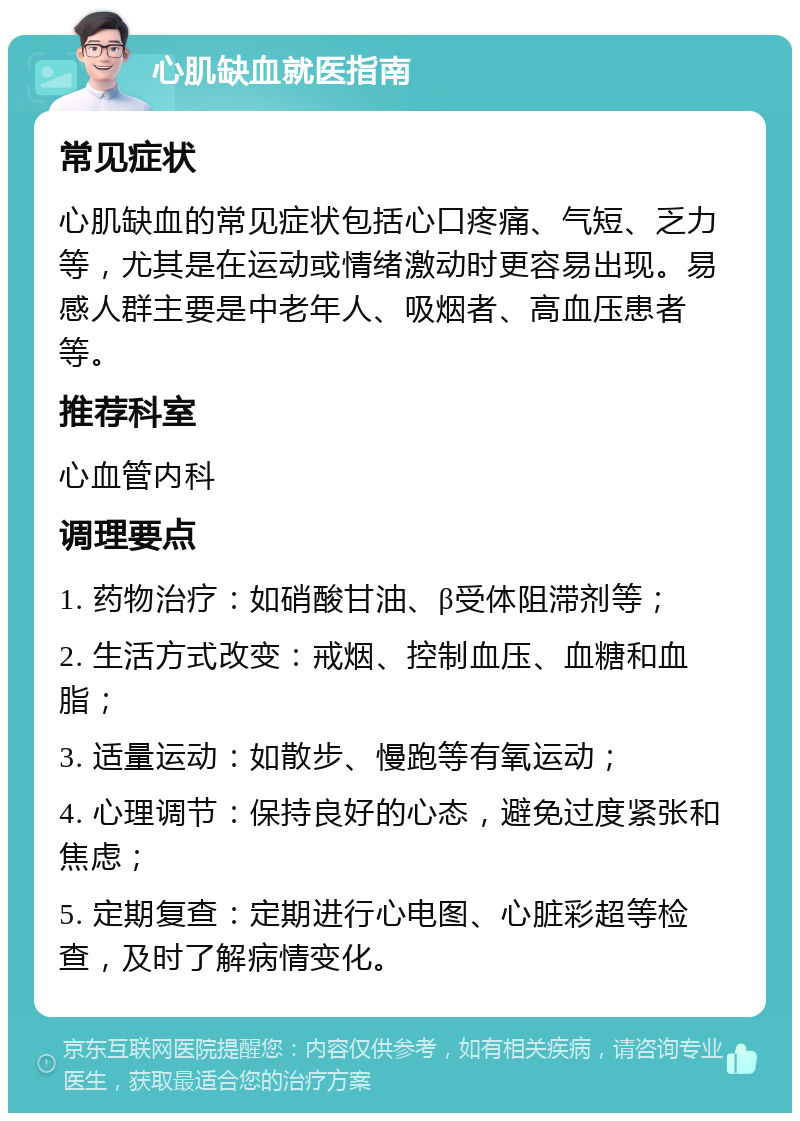 心肌缺血就医指南 常见症状 心肌缺血的常见症状包括心口疼痛、气短、乏力等，尤其是在运动或情绪激动时更容易出现。易感人群主要是中老年人、吸烟者、高血压患者等。 推荐科室 心血管内科 调理要点 1. 药物治疗：如硝酸甘油、β受体阻滞剂等； 2. 生活方式改变：戒烟、控制血压、血糖和血脂； 3. 适量运动：如散步、慢跑等有氧运动； 4. 心理调节：保持良好的心态，避免过度紧张和焦虑； 5. 定期复查：定期进行心电图、心脏彩超等检查，及时了解病情变化。