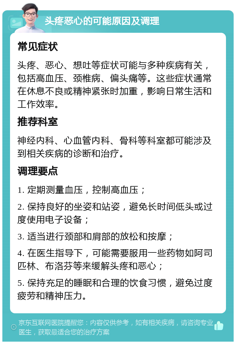 头疼恶心的可能原因及调理 常见症状 头疼、恶心、想吐等症状可能与多种疾病有关，包括高血压、颈椎病、偏头痛等。这些症状通常在休息不良或精神紧张时加重，影响日常生活和工作效率。 推荐科室 神经内科、心血管内科、骨科等科室都可能涉及到相关疾病的诊断和治疗。 调理要点 1. 定期测量血压，控制高血压； 2. 保持良好的坐姿和站姿，避免长时间低头或过度使用电子设备； 3. 适当进行颈部和肩部的放松和按摩； 4. 在医生指导下，可能需要服用一些药物如阿司匹林、布洛芬等来缓解头疼和恶心； 5. 保持充足的睡眠和合理的饮食习惯，避免过度疲劳和精神压力。