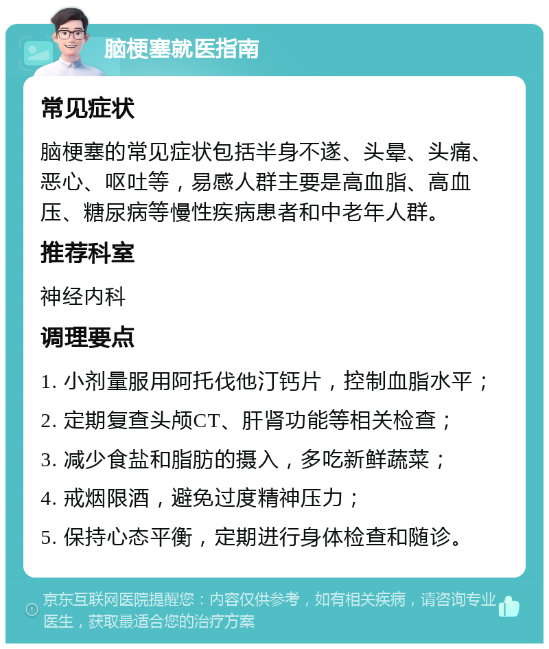 脑梗塞就医指南 常见症状 脑梗塞的常见症状包括半身不遂、头晕、头痛、恶心、呕吐等，易感人群主要是高血脂、高血压、糖尿病等慢性疾病患者和中老年人群。 推荐科室 神经内科 调理要点 1. 小剂量服用阿托伐他汀钙片，控制血脂水平； 2. 定期复查头颅CT、肝肾功能等相关检查； 3. 减少食盐和脂肪的摄入，多吃新鲜蔬菜； 4. 戒烟限酒，避免过度精神压力； 5. 保持心态平衡，定期进行身体检查和随诊。