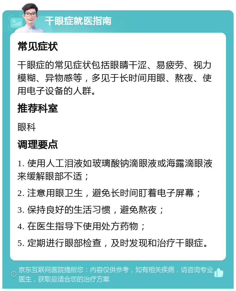 干眼症就医指南 常见症状 干眼症的常见症状包括眼睛干涩、易疲劳、视力模糊、异物感等，多见于长时间用眼、熬夜、使用电子设备的人群。 推荐科室 眼科 调理要点 1. 使用人工泪液如玻璃酸钠滴眼液或海露滴眼液来缓解眼部不适； 2. 注意用眼卫生，避免长时间盯着电子屏幕； 3. 保持良好的生活习惯，避免熬夜； 4. 在医生指导下使用处方药物； 5. 定期进行眼部检查，及时发现和治疗干眼症。