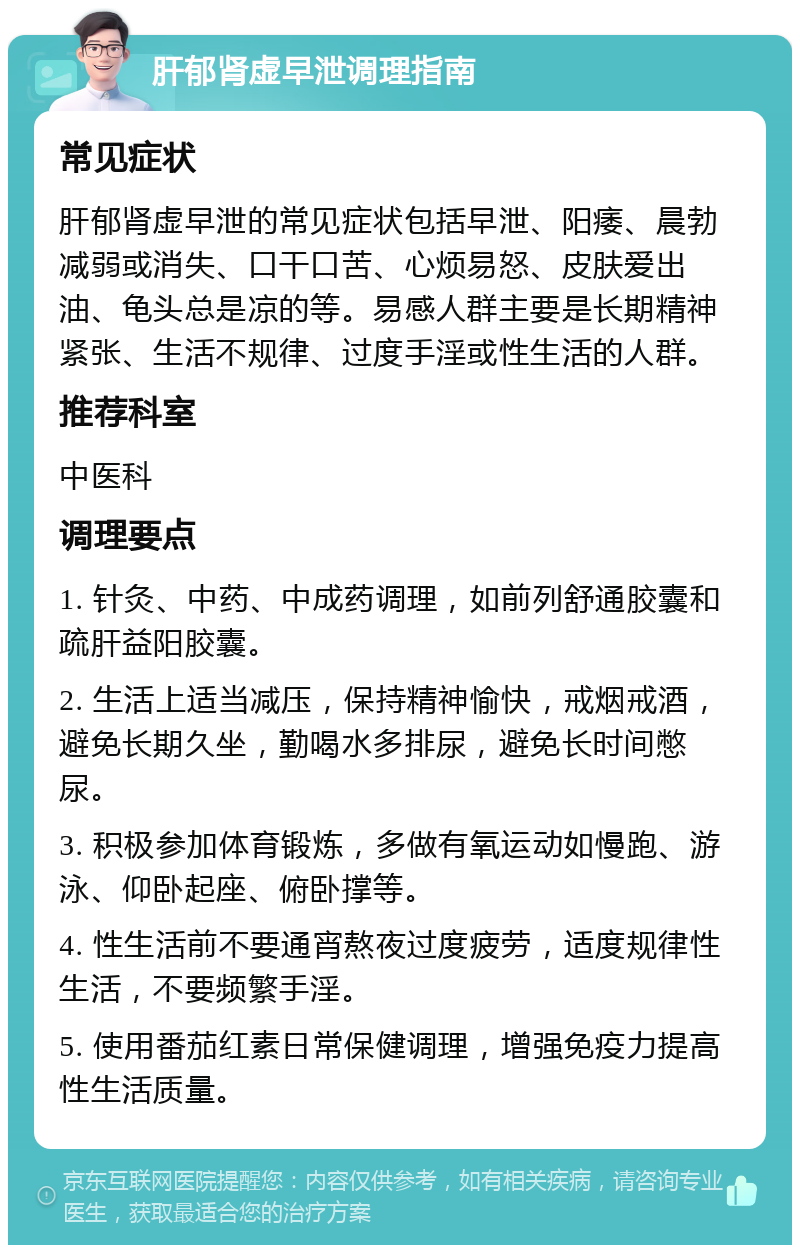 肝郁肾虚早泄调理指南 常见症状 肝郁肾虚早泄的常见症状包括早泄、阳痿、晨勃减弱或消失、口干口苦、心烦易怒、皮肤爱出油、龟头总是凉的等。易感人群主要是长期精神紧张、生活不规律、过度手淫或性生活的人群。 推荐科室 中医科 调理要点 1. 针灸、中药、中成药调理，如前列舒通胶囊和疏肝益阳胶囊。 2. 生活上适当减压，保持精神愉快，戒烟戒酒，避免长期久坐，勤喝水多排尿，避免长时间憋尿。 3. 积极参加体育锻炼，多做有氧运动如慢跑、游泳、仰卧起座、俯卧撑等。 4. 性生活前不要通宵熬夜过度疲劳，适度规律性生活，不要频繁手淫。 5. 使用番茄红素日常保健调理，增强免疫力提高性生活质量。