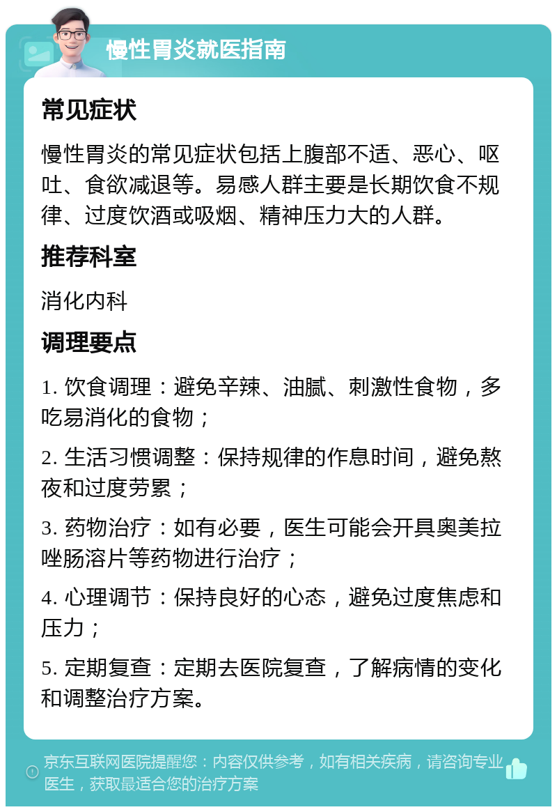 慢性胃炎就医指南 常见症状 慢性胃炎的常见症状包括上腹部不适、恶心、呕吐、食欲减退等。易感人群主要是长期饮食不规律、过度饮酒或吸烟、精神压力大的人群。 推荐科室 消化内科 调理要点 1. 饮食调理：避免辛辣、油腻、刺激性食物，多吃易消化的食物； 2. 生活习惯调整：保持规律的作息时间，避免熬夜和过度劳累； 3. 药物治疗：如有必要，医生可能会开具奥美拉唑肠溶片等药物进行治疗； 4. 心理调节：保持良好的心态，避免过度焦虑和压力； 5. 定期复查：定期去医院复查，了解病情的变化和调整治疗方案。