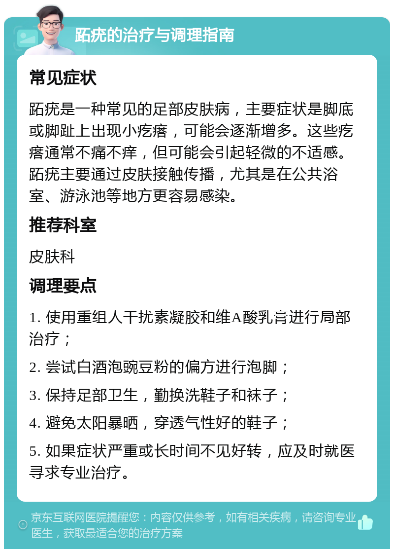 跖疣的治疗与调理指南 常见症状 跖疣是一种常见的足部皮肤病，主要症状是脚底或脚趾上出现小疙瘩，可能会逐渐增多。这些疙瘩通常不痛不痒，但可能会引起轻微的不适感。跖疣主要通过皮肤接触传播，尤其是在公共浴室、游泳池等地方更容易感染。 推荐科室 皮肤科 调理要点 1. 使用重组人干扰素凝胶和维A酸乳膏进行局部治疗； 2. 尝试白酒泡豌豆粉的偏方进行泡脚； 3. 保持足部卫生，勤换洗鞋子和袜子； 4. 避免太阳暴晒，穿透气性好的鞋子； 5. 如果症状严重或长时间不见好转，应及时就医寻求专业治疗。