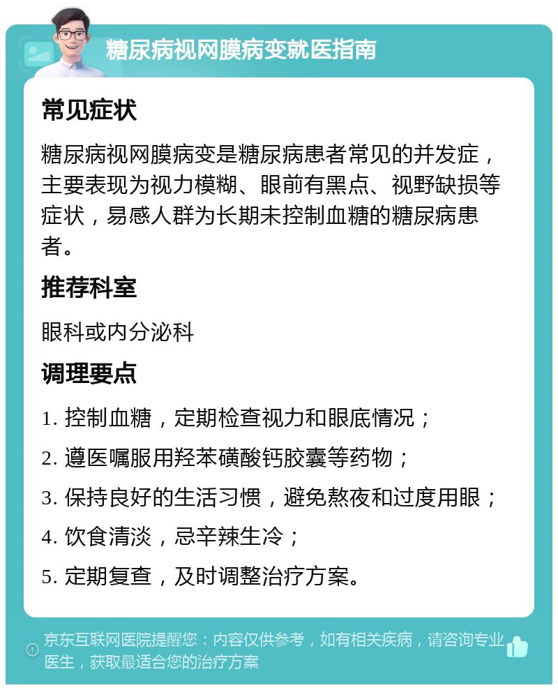 糖尿病视网膜病变就医指南 常见症状 糖尿病视网膜病变是糖尿病患者常见的并发症，主要表现为视力模糊、眼前有黑点、视野缺损等症状，易感人群为长期未控制血糖的糖尿病患者。 推荐科室 眼科或内分泌科 调理要点 1. 控制血糖，定期检查视力和眼底情况； 2. 遵医嘱服用羟苯磺酸钙胶囊等药物； 3. 保持良好的生活习惯，避免熬夜和过度用眼； 4. 饮食清淡，忌辛辣生冷； 5. 定期复查，及时调整治疗方案。