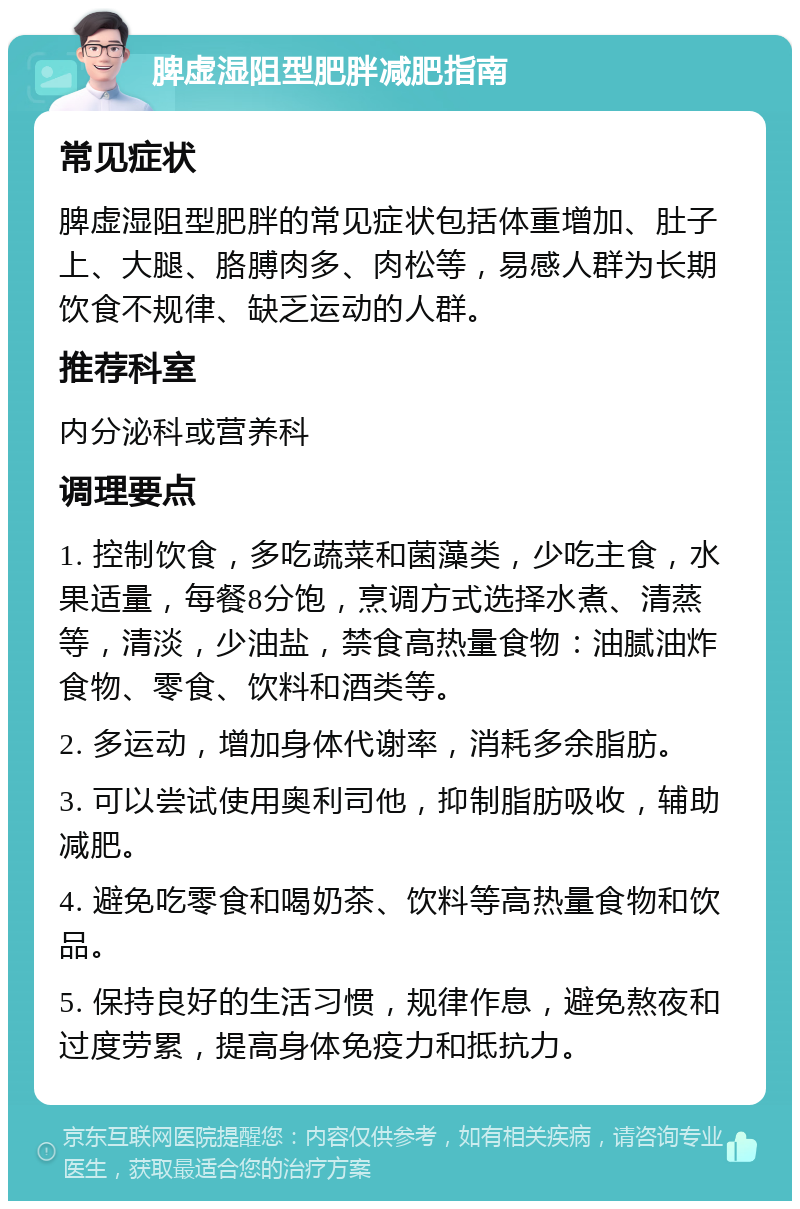 脾虚湿阻型肥胖减肥指南 常见症状 脾虚湿阻型肥胖的常见症状包括体重增加、肚子上、大腿、胳膊肉多、肉松等，易感人群为长期饮食不规律、缺乏运动的人群。 推荐科室 内分泌科或营养科 调理要点 1. 控制饮食，多吃蔬菜和菌藻类，少吃主食，水果适量，每餐8分饱，烹调方式选择水煮、清蒸等，清淡，少油盐，禁食高热量食物：油腻油炸食物、零食、饮料和酒类等。 2. 多运动，增加身体代谢率，消耗多余脂肪。 3. 可以尝试使用奥利司他，抑制脂肪吸收，辅助减肥。 4. 避免吃零食和喝奶茶、饮料等高热量食物和饮品。 5. 保持良好的生活习惯，规律作息，避免熬夜和过度劳累，提高身体免疫力和抵抗力。