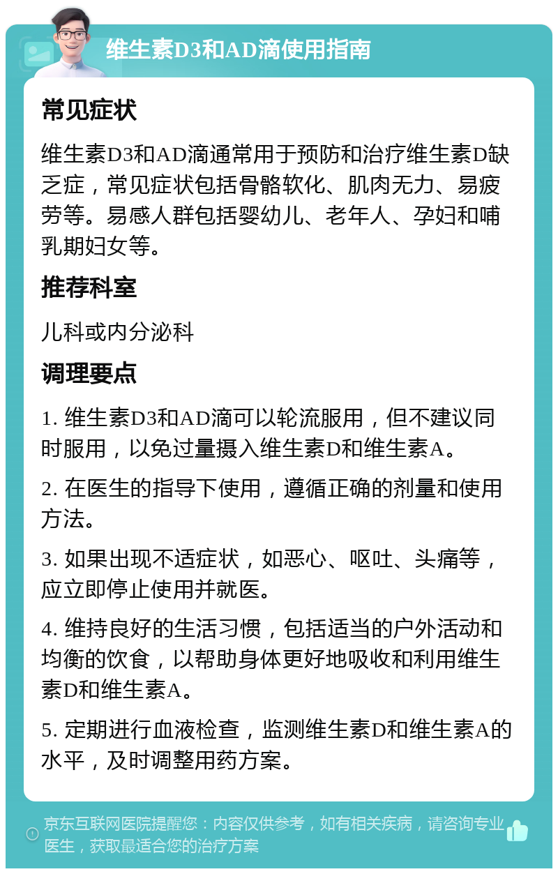 维生素D3和AD滴使用指南 常见症状 维生素D3和AD滴通常用于预防和治疗维生素D缺乏症，常见症状包括骨骼软化、肌肉无力、易疲劳等。易感人群包括婴幼儿、老年人、孕妇和哺乳期妇女等。 推荐科室 儿科或内分泌科 调理要点 1. 维生素D3和AD滴可以轮流服用，但不建议同时服用，以免过量摄入维生素D和维生素A。 2. 在医生的指导下使用，遵循正确的剂量和使用方法。 3. 如果出现不适症状，如恶心、呕吐、头痛等，应立即停止使用并就医。 4. 维持良好的生活习惯，包括适当的户外活动和均衡的饮食，以帮助身体更好地吸收和利用维生素D和维生素A。 5. 定期进行血液检查，监测维生素D和维生素A的水平，及时调整用药方案。