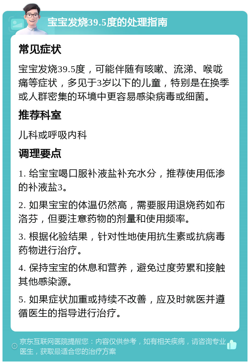 宝宝发烧39.5度的处理指南 常见症状 宝宝发烧39.5度，可能伴随有咳嗽、流涕、喉咙痛等症状，多见于3岁以下的儿童，特别是在换季或人群密集的环境中更容易感染病毒或细菌。 推荐科室 儿科或呼吸内科 调理要点 1. 给宝宝喝口服补液盐补充水分，推荐使用低渗的补液盐3。 2. 如果宝宝的体温仍然高，需要服用退烧药如布洛芬，但要注意药物的剂量和使用频率。 3. 根据化验结果，针对性地使用抗生素或抗病毒药物进行治疗。 4. 保持宝宝的休息和营养，避免过度劳累和接触其他感染源。 5. 如果症状加重或持续不改善，应及时就医并遵循医生的指导进行治疗。