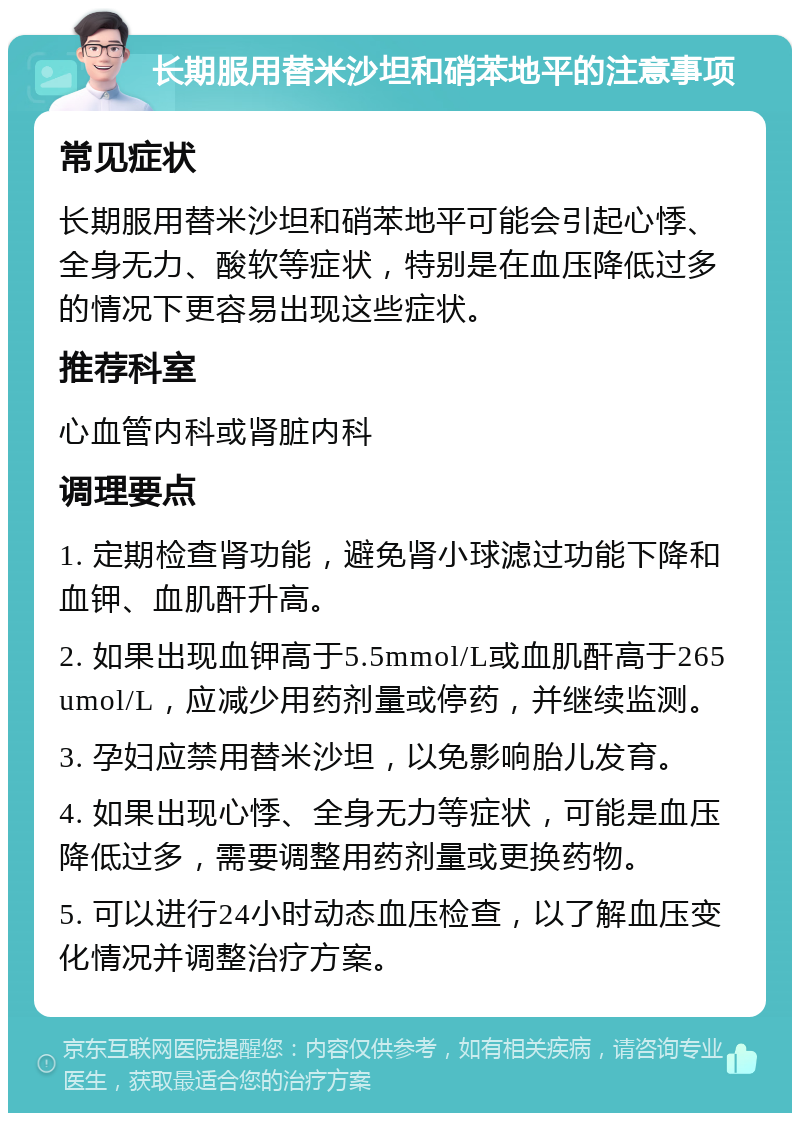 长期服用替米沙坦和硝苯地平的注意事项 常见症状 长期服用替米沙坦和硝苯地平可能会引起心悸、全身无力、酸软等症状，特别是在血压降低过多的情况下更容易出现这些症状。 推荐科室 心血管内科或肾脏内科 调理要点 1. 定期检查肾功能，避免肾小球滤过功能下降和血钾、血肌酐升高。 2. 如果出现血钾高于5.5mmol/L或血肌酐高于265umol/L，应减少用药剂量或停药，并继续监测。 3. 孕妇应禁用替米沙坦，以免影响胎儿发育。 4. 如果出现心悸、全身无力等症状，可能是血压降低过多，需要调整用药剂量或更换药物。 5. 可以进行24小时动态血压检查，以了解血压变化情况并调整治疗方案。