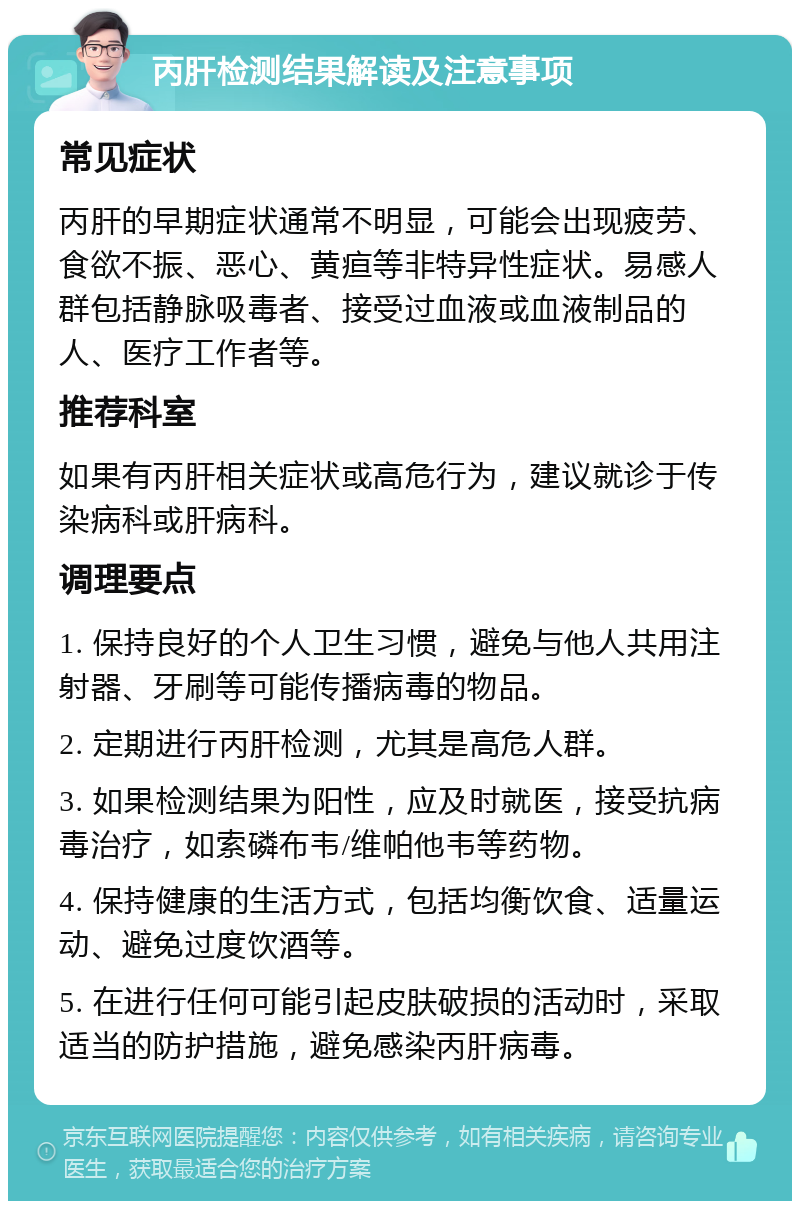 丙肝检测结果解读及注意事项 常见症状 丙肝的早期症状通常不明显，可能会出现疲劳、食欲不振、恶心、黄疸等非特异性症状。易感人群包括静脉吸毒者、接受过血液或血液制品的人、医疗工作者等。 推荐科室 如果有丙肝相关症状或高危行为，建议就诊于传染病科或肝病科。 调理要点 1. 保持良好的个人卫生习惯，避免与他人共用注射器、牙刷等可能传播病毒的物品。 2. 定期进行丙肝检测，尤其是高危人群。 3. 如果检测结果为阳性，应及时就医，接受抗病毒治疗，如索磷布韦/维帕他韦等药物。 4. 保持健康的生活方式，包括均衡饮食、适量运动、避免过度饮酒等。 5. 在进行任何可能引起皮肤破损的活动时，采取适当的防护措施，避免感染丙肝病毒。