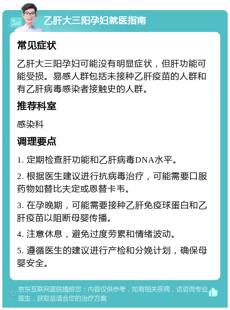 乙肝大三阳孕妇就医指南 常见症状 乙肝大三阳孕妇可能没有明显症状，但肝功能可能受损。易感人群包括未接种乙肝疫苗的人群和有乙肝病毒感染者接触史的人群。 推荐科室 感染科 调理要点 1. 定期检查肝功能和乙肝病毒DNA水平。 2. 根据医生建议进行抗病毒治疗，可能需要口服药物如替比夫定或恩替卡韦。 3. 在孕晚期，可能需要接种乙肝免疫球蛋白和乙肝疫苗以阻断母婴传播。 4. 注意休息，避免过度劳累和情绪波动。 5. 遵循医生的建议进行产检和分娩计划，确保母婴安全。