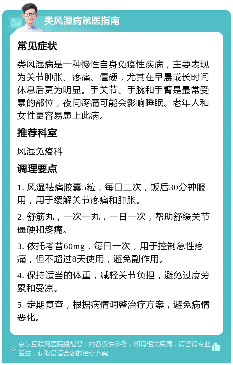 类风湿病就医指南 常见症状 类风湿病是一种慢性自身免疫性疾病，主要表现为关节肿胀、疼痛、僵硬，尤其在早晨或长时间休息后更为明显。手关节、手腕和手臂是最常受累的部位，夜间疼痛可能会影响睡眠。老年人和女性更容易患上此病。 推荐科室 风湿免疫科 调理要点 1. 风湿祛痛胶囊5粒，每日三次，饭后30分钟服用，用于缓解关节疼痛和肿胀。 2. 舒筋丸，一次一丸，一日一次，帮助舒缓关节僵硬和疼痛。 3. 依托考昔60mg，每日一次，用于控制急性疼痛，但不超过8天使用，避免副作用。 4. 保持适当的体重，减轻关节负担，避免过度劳累和受凉。 5. 定期复查，根据病情调整治疗方案，避免病情恶化。