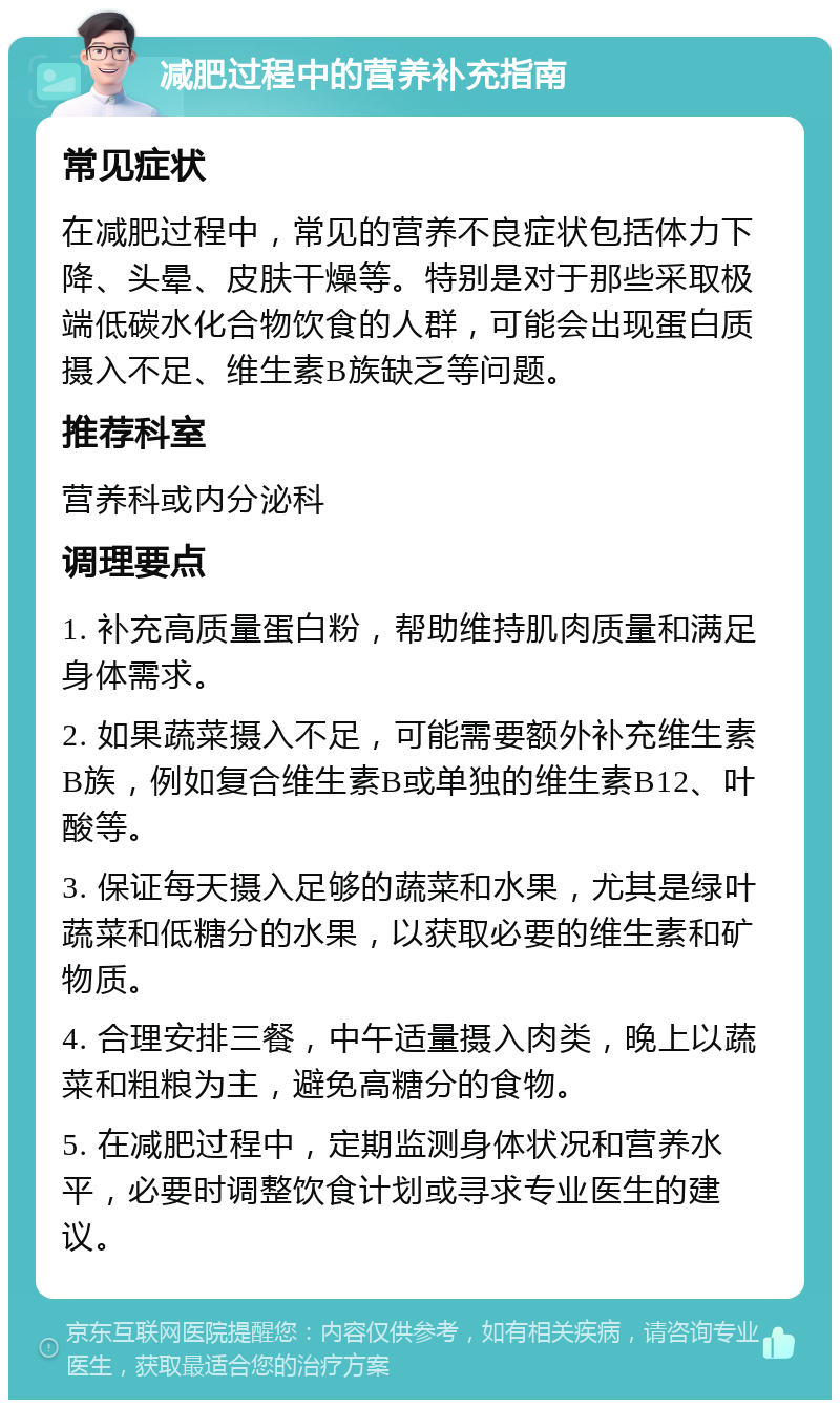 减肥过程中的营养补充指南 常见症状 在减肥过程中，常见的营养不良症状包括体力下降、头晕、皮肤干燥等。特别是对于那些采取极端低碳水化合物饮食的人群，可能会出现蛋白质摄入不足、维生素B族缺乏等问题。 推荐科室 营养科或内分泌科 调理要点 1. 补充高质量蛋白粉，帮助维持肌肉质量和满足身体需求。 2. 如果蔬菜摄入不足，可能需要额外补充维生素B族，例如复合维生素B或单独的维生素B12、叶酸等。 3. 保证每天摄入足够的蔬菜和水果，尤其是绿叶蔬菜和低糖分的水果，以获取必要的维生素和矿物质。 4. 合理安排三餐，中午适量摄入肉类，晚上以蔬菜和粗粮为主，避免高糖分的食物。 5. 在减肥过程中，定期监测身体状况和营养水平，必要时调整饮食计划或寻求专业医生的建议。