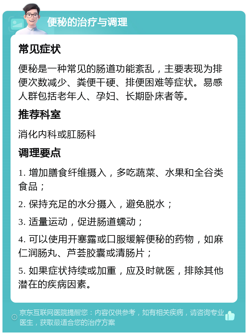 便秘的治疗与调理 常见症状 便秘是一种常见的肠道功能紊乱，主要表现为排便次数减少、粪便干硬、排便困难等症状。易感人群包括老年人、孕妇、长期卧床者等。 推荐科室 消化内科或肛肠科 调理要点 1. 增加膳食纤维摄入，多吃蔬菜、水果和全谷类食品； 2. 保持充足的水分摄入，避免脱水； 3. 适量运动，促进肠道蠕动； 4. 可以使用开塞露或口服缓解便秘的药物，如麻仁润肠丸、芦荟胶囊或清肠片； 5. 如果症状持续或加重，应及时就医，排除其他潜在的疾病因素。