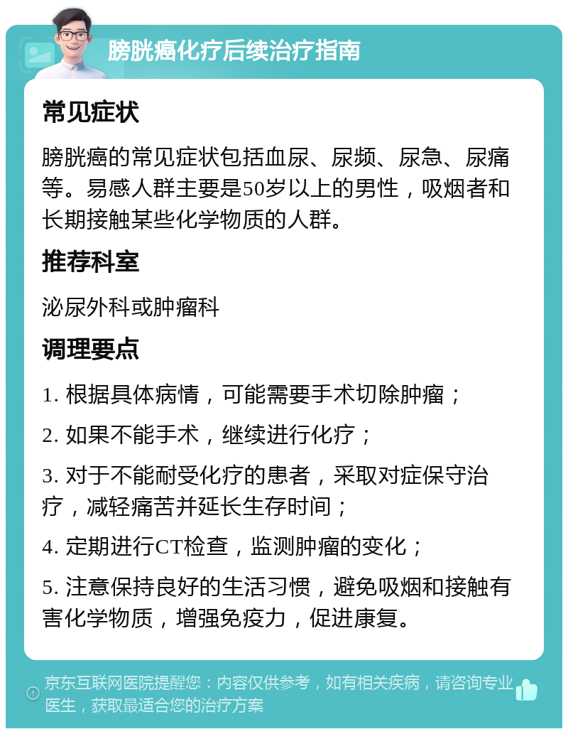 膀胱癌化疗后续治疗指南 常见症状 膀胱癌的常见症状包括血尿、尿频、尿急、尿痛等。易感人群主要是50岁以上的男性，吸烟者和长期接触某些化学物质的人群。 推荐科室 泌尿外科或肿瘤科 调理要点 1. 根据具体病情，可能需要手术切除肿瘤； 2. 如果不能手术，继续进行化疗； 3. 对于不能耐受化疗的患者，采取对症保守治疗，减轻痛苦并延长生存时间； 4. 定期进行CT检查，监测肿瘤的变化； 5. 注意保持良好的生活习惯，避免吸烟和接触有害化学物质，增强免疫力，促进康复。