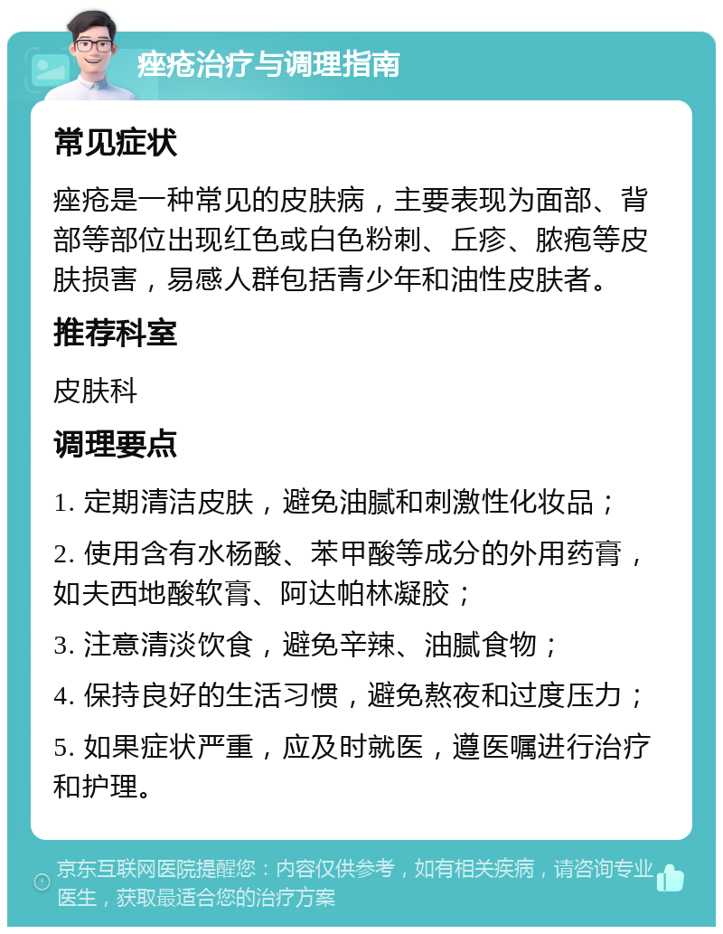 痤疮治疗与调理指南 常见症状 痤疮是一种常见的皮肤病，主要表现为面部、背部等部位出现红色或白色粉刺、丘疹、脓疱等皮肤损害，易感人群包括青少年和油性皮肤者。 推荐科室 皮肤科 调理要点 1. 定期清洁皮肤，避免油腻和刺激性化妆品； 2. 使用含有水杨酸、苯甲酸等成分的外用药膏，如夫西地酸软膏、阿达帕林凝胶； 3. 注意清淡饮食，避免辛辣、油腻食物； 4. 保持良好的生活习惯，避免熬夜和过度压力； 5. 如果症状严重，应及时就医，遵医嘱进行治疗和护理。