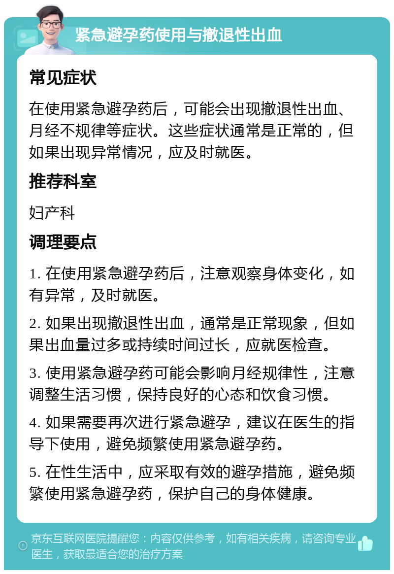 紧急避孕药使用与撤退性出血 常见症状 在使用紧急避孕药后，可能会出现撤退性出血、月经不规律等症状。这些症状通常是正常的，但如果出现异常情况，应及时就医。 推荐科室 妇产科 调理要点 1. 在使用紧急避孕药后，注意观察身体变化，如有异常，及时就医。 2. 如果出现撤退性出血，通常是正常现象，但如果出血量过多或持续时间过长，应就医检查。 3. 使用紧急避孕药可能会影响月经规律性，注意调整生活习惯，保持良好的心态和饮食习惯。 4. 如果需要再次进行紧急避孕，建议在医生的指导下使用，避免频繁使用紧急避孕药。 5. 在性生活中，应采取有效的避孕措施，避免频繁使用紧急避孕药，保护自己的身体健康。