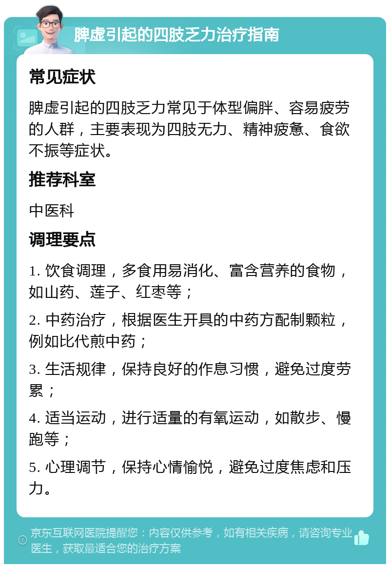 脾虚引起的四肢乏力治疗指南 常见症状 脾虚引起的四肢乏力常见于体型偏胖、容易疲劳的人群，主要表现为四肢无力、精神疲惫、食欲不振等症状。 推荐科室 中医科 调理要点 1. 饮食调理，多食用易消化、富含营养的食物，如山药、莲子、红枣等； 2. 中药治疗，根据医生开具的中药方配制颗粒，例如比代煎中药； 3. 生活规律，保持良好的作息习惯，避免过度劳累； 4. 适当运动，进行适量的有氧运动，如散步、慢跑等； 5. 心理调节，保持心情愉悦，避免过度焦虑和压力。